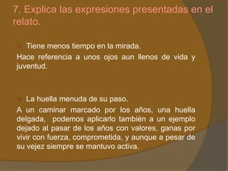 7. Explica las expresiones presentadas en el
relato.

  Tiene menos tiempo en la mirada.
Hace referencia a unos ojos aun llenos de vida y
juventud.



  La huella menuda de su paso.
A un caminar marcado por los años, una huella
delgada, podemos aplicarlo también a un ejemplo
dejado al pasar de los años con valores, ganas por
vivir con fuerza, comprometida, y aunque a pesar de
su vejez siempre se mantuvo activa.
 