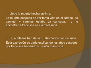  Llego la muerte hecha lastima.
La muerte después de ver tanta vida en el campo, de
caminar y caminar estaba ya cansada,          y no
encontrar a francisca se vio fracasada.



 Si, nublados han de ser…ahumados por los años.
Esta expresión es dada explicando los años pasados
por francisca haciendo su visión más corta.
 