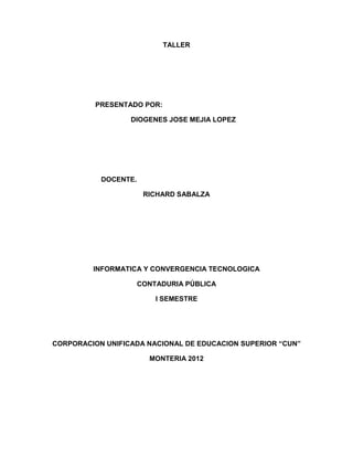 TALLER




          PRESENTADO POR:

                  DIOGENES JOSE MEJIA LOPEZ




           DOCENTE.

                       RICHARD SABALZA




         INFORMATICA Y CONVERGENCIA TECNOLOGICA

                      CONTADURIA PÚBLICA

                          I SEMESTRE




CORPORACION UNIFICADA NACIONAL DE EDUCACION SUPERIOR “CUN”

                        MONTERIA 2012
 