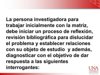 La persona investigadora para
trabajar inicialmente con la matriz,
debe iniciar un proceso de reflexión,
revisión bibliográfica para dislucidar
el problema y establecer relaciones
con su objeto de estudio y además,
diagnosticar con el objetivo de dar
respuesta a las siguientes
interrogantes:
 