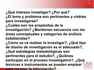 ¿Qué interesa investigar? ¿Por qué?
¿El tema y problema son pertinentes y viables
para investigarse?
¿Cuáles son los propósitos de la
investigación? ¿Mantienen secuencia con las
áreas conceptuales y categorías de análisis
establecidas?
¿Cómo se va realizar la investigar?, ¿Qué tipo
de diseño de investigación es el adecuado?,
¿Qué estrategias metodológicas son
pertinentes para el estudio?, ¿Quiénes
participan en el proceso investigativo?, ¿Qué
técnicas e instrumentos se pueden emplear
 