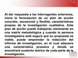 Al dar respuesta a las interrogantes anteriores,
inicia la formulación de un plan de acción
concreto, secuencial y flexible, características
propias de la investigación cualitativa. Este
plan de acción puede trabajarse claramente en
una matriz metodológica y cuando la persona
investigadora esté segura que su propuesta es
viable, puede emprender la redacción del
informe de investigación, en el cual adquiere
una característica prosaica y donde se
encontrará sustento teórico de cada parte de la
investigación.
 