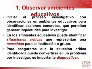 1. Observar ambientes
•   Iniciar  el
                educativos
                proceso investigativo         con
  observaciones en ambientes educativos para
  identificar acciones concretas, que permitan
  generar inquietudes para investigar.
• En los ambientes educativos puede identificar
  situaciones críticas que representan una
  necesidad para la institución o grupo.
• Para asegurarse que la situación crítica
  identificada puede convertirse en un problema
  por investigar, es importante diagnosticar.
 
