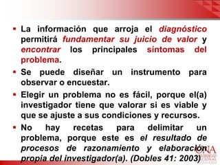  La información que arroja el diagnóstico
  permitirá fundamentar su juicio de valor y
  encontrar los principales síntomas del
  problema.
 Se puede diseñar un instrumento para
  observar o encuestar.
 Elegir un problema no es fácil, porque el(a)
  investigador tiene que valorar si es viable y
  que se ajuste a sus condiciones y recursos.
 No    hay    recetas    para    delimitar   un
  problema, porque este es el resultado de
  procesos de razonamiento y elaboración
  propia del investigador(a). (Dobles 41: 2003)
 