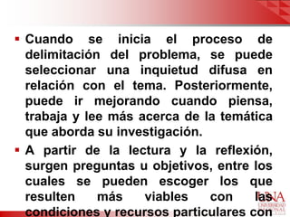  Cuando se inicia el proceso de
  delimitación del problema, se puede
  seleccionar una inquietud difusa en
  relación con el tema. Posteriormente,
  puede ir mejorando cuando piensa,
  trabaja y lee más acerca de la temática
  que aborda su investigación.
 A partir de la lectura y la reflexión,
  surgen preguntas u objetivos, entre los
  cuales se pueden escoger los que
  resulten    más    viables   con     las
  condiciones y recursos particulares con
 