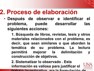 2. Proceso de elaboración
 • Después de observar e identificar el
   problema,     puede  desarrollar las
   siguientes acciones:
    1. Búsqueda de libros, revistas, tesis y otros
    materiales relacionados con el problema, es
    decir, que sean similares o que aborden la
    temática de su problema. La lectura
    permitirá    mejorar    la  delimitación     y
    construcción de objetivos.
    2. Sistematizar lo observado . Esta
    información es valiosa para justificar el
 