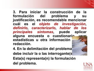 3. Para iniciar la construcción de la
formulación      del    problema     y su
justificación, es recomendable mencionar
cuál es el objeto de investigación,
definirlo, caracterizarlo, hablar de los
principales síntomas, puede aplicar
alguna encuesta o cuestionario, usar
estadísticas u otra información para su
redacción.
4. En la delimitación del problema,
debe incluir la o las interrogante(s).
Esta(s) representa(n) la formulación
del problema.
 