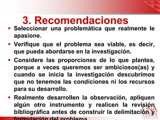 3. Recomendaciones
 Seleccionar una problemática que realmente le
  apasione.
 Verifique que el problema sea viable, es decir,
  que pueda abordarse en la investigación.
 Considere las proporciones de lo que plantea,
  porque a veces queremos ser ambiciosos(as) y
  cuando se inicia la investigación descubrimos
  que no tenemos las condiciones ni los recursos
  para su desarrollo.
 Realmente desarrollen la observación, apliquen
  algún otro instrumento y realicen la revisión
  bibliográfica antes de construir la delimitación y
 