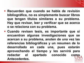  Recuerden que cuando se habla de revisión
  bibliográfica, no es simplemente buscar libros
  que tengan títulos similares a su problema.
  Hay que revisar, leer y verificar que se acerca
  o se relaciona con su problema.
 Cuando revisen tesis, es importante que si
  encuentran algunas investigaciones que se
  acercan a su problema, anoten de una vez las
  referencias bibliográficas y un resumen de lo
  desarrollado en cada una, pues estarán
  aprovechando el tiempo y les servirá para
  redactar    el   apartado     conocido    como
  Antecedentes.
 