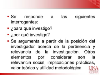  Se      responde       a   las    siguientes
  interrogantes:
 ¿para qué investigo?
 ¿por qué investigo?
 Se argumenta a partir de la posición del
  investigador acerca de la pertinencia y
  relevancia de la investigación. Otros
  elementos por considerar son la
  relevancia social, implicaciones prácticas,
  valor teórico y utilidad metodológica.
 