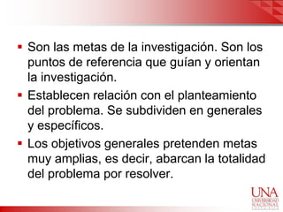  Son las metas de la investigación. Son los
  puntos de referencia que guían y orientan
  la investigación.
 Establecen relación con el planteamiento
  del problema. Se subdividen en generales
  y específicos.
 Los objetivos generales pretenden metas
  muy amplias, es decir, abarcan la totalidad
  del problema por resolver.
 
