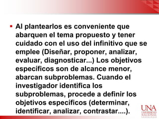  Al plantearlos es conveniente que
  abarquen el tema propuesto y tener
  cuidado con el uso del infinitivo que se
  emplee (Diseñar, proponer, analizar,
  evaluar, diagnosticar...) Los objetivos
  específicos son de alcance menor,
  abarcan subproblemas. Cuando el
  investigador identifica los
  subproblemas, procede a definir los
  objetivos específicos (determinar,
  identificar, analizar, contrastar....).
 