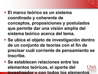  El marco teórico es un sistema
  coordinado y coherente de
  conceptos, proposiciones y postulados
  que permite dar una visión amplia del
  sistema teórico acerca del tema.
 Se ubica el objeto de investigación dentro
  de un conjunto de teorías con el fin de
  precisar cuál corriente de pensamiento se
  inscribe.
 Se establecen relaciones entre los
  elementos teóricos, el aporte del
 