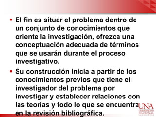  El fin es situar el problema dentro de
  un conjunto de conocimientos que
  oriente la investigación, ofrezca una
  conceptuación adecuada de términos
  que se usarán durante el proceso
  investigativo.
 Su construcción inicia a partir de los
  conocimientos previos que tiene el
  investigador del problema por
  investigar y establecer relaciones con
  las teorías y todo lo que se encuentra
  en la revisión bibliográfica.
 