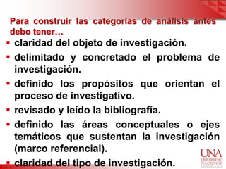 Para construir las categorías de análisis antes
debo tener…
 claridad del objeto de investigación.
 delimitado y concretado el problema de
  investigación.
 definido los propósitos que orientan el
  proceso de investigativo.
 revisado y leído la bibliografía.
 definido las áreas conceptuales o ejes
  temáticos que sustentan la investigación
  (marco referencial).
 claridad del tipo de investigación.
 