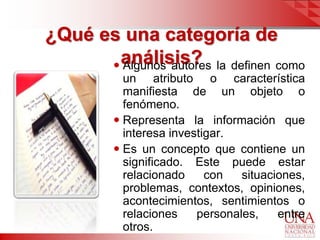 ¿Qué es una categoría de
       análisis? la definen como
       Algunos autores
          un atributo o característica
          manifiesta de un objeto o
          fenómeno.
         Representa la información que
          interesa investigar.
         Es un concepto que contiene un
          significado. Este puede estar
          relacionado     con   situaciones,
          problemas, contextos, opiniones,
          acontecimientos, sentimientos o
          relaciones    personales,    entre
          otros.
 