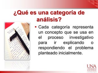 ¿Qué es una categoría de
       análisis?
        Cada categoría representa
         un concepto que se usa en
         el proceso investigativo
         para    ir   explicando o
         respondiendo el problema
         planteado inicialmente.
 