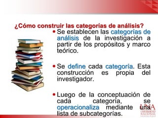 ¿Cómo construir las categorías de análisis?
             Se establecen las categorías de
              análisis de la investigación a
              partir de los propósitos y marco
              teórico.

             Se define cada categoría. Esta
              construcción es propia del
              investigador.

             Luego de la conceptuación de
              cada         categoría,   se
              operacionaliza mediante una
              lista de subcategorías.
 