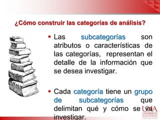 ¿Cómo construir las categorías de análisis?

           Las      subcategorías     son
            atributos o características de
            las categorías, representan el
            detalle de la información que
            se desea investigar.

           Cada categoría tiene un grupo
            de      subcategorías     que
            delimitan qué y cómo se va
            investigar.
 