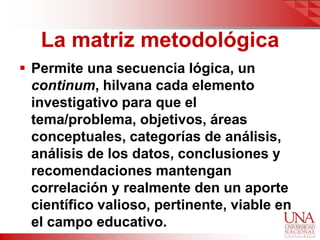 La matriz metodológica
 Permite una secuencia lógica, un
  continum, hilvana cada elemento
  investigativo para que el
  tema/problema, objetivos, áreas
  conceptuales, categorías de análisis,
  análisis de los datos, conclusiones y
  recomendaciones mantengan
  correlación y realmente den un aporte
  científico valioso, pertinente, viable en
  el campo educativo.
 