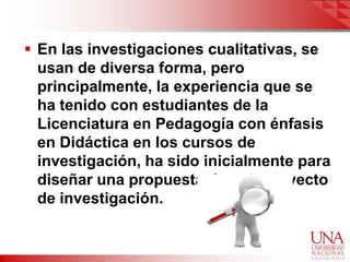  En las investigaciones cualitativas, se
  usan de diversa forma, pero
  principalmente, la experiencia que se
  ha tenido con estudiantes de la
  Licenciatura en Pedagogía con énfasis
  en Didáctica en los cursos de
  investigación, ha sido inicialmente para
  diseñar una propuesta de anteproyecto
  de investigación.
 