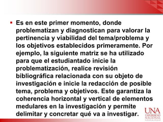  Es en este primer momento, donde
  problematizan y diagnostican para valorar la
  pertinencia y viabilidad del tema/problema y
  los objetivos establecidos primeramente. Por
  ejemplo, la siguiente matriz se ha utilizado
  para que el estudiantado inicie la
  problematización, realice revisión
  bibliográfica relacionada con su objeto de
  investigación e inicie la redacción de posible
  tema, problema y objetivos. Este garantiza la
  coherencia horizontal y vertical de elementos
  medulares en la investigación y permite
  delimitar y concretar qué va a investigar.
 