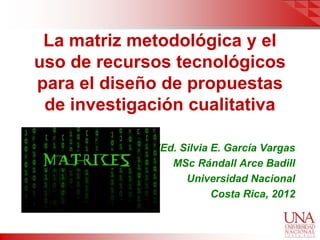 La matriz metodológica y el
uso de recursos tecnológicos
para el diseño de propuestas
 de investigación cualitativa

             MEd. Silvia E. García Vargas
                MSc Rándall Arce Badill
                   Universidad Nacional
                         Costa Rica, 2012
 