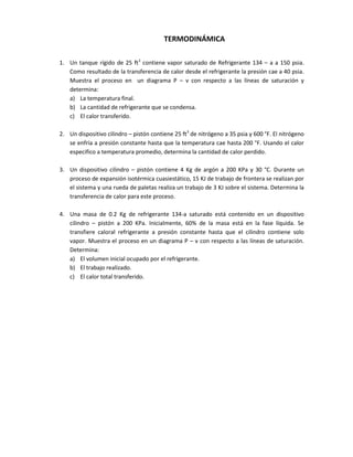 TERMODINÁMICA

1. Un tanque rígido de 25 ft3 contiene vapor saturado de Refrigerante 134 – a a 150 psia.
   Como resultado de la transferencia de calor desde el refrigerante la presión cae a 40 psia.
   Muestra el proceso en un diagrama P – v con respecto a las líneas de saturación y
   determina:
   a) La temperatura final.
   b) La cantidad de refrigerante que se condensa.
   c) El calor transferido.

2. Un dispositivo cilindro – pistón contiene 25 ft3 de nitrógeno a 35 psia y 600 °F. El nitrógeno
   se enfría a presión constante hasta que la temperatura cae hasta 200 °F. Usando el calor
   especifico a temperatura promedio, determina la cantidad de calor perdido.

3. Un dispositivo cilindro – pistón contiene 4 Kg de argón a 200 KPa y 30 °C. Durante un
   proceso de expansión isotérmica cuasiestático, 15 KJ de trabajo de frontera se realizan por
   el sistema y una rueda de paletas realiza un trabajo de 3 KJ sobre el sistema. Determina la
   transferencia de calor para este proceso.

4. Una masa de 0.2 Kg de refrigerante 134-a saturado está contenido en un dispositivo
   cilindro – pistón a 200 KPa. Inicialmente, 60% de la masa está en la fase líquida. Se
   transfiere caloral refrigerante a presión constante hasta que el cilindro contiene solo
   vapor. Muestra el proceso en un diagrama P – v con respecto a las líneas de saturación.
   Determina:
   a) El volumen inicial ocupado por el refrigerante.
   b) El trabajo realizado.
   c) El calor total transferido.
 