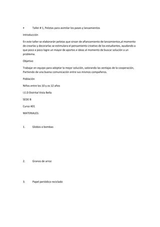 •        Taller # 1, Pelotas para asimilar los pases y lanzamientos

Introducción

En este taller se elaborarán pelotas que sirvan de afianzamiento de lanzamientos,al momento
de crearlas y decorarlas se estimulara el pensamiento creativo de los estudiantes, ayudando a
que poco a poco logre un mayor de aportes e ideas al momento de buscar solución a un
problema.

Objetivo

Trabajar en equipo para adoptar la mejor solución, valorando las ventajas de la cooperación,
Partiendo de una buena comunicación entre sus mismos compañeros.

Población

Niños entre los 10 y os 12 años

I.E.D Distrital Vista Bella

SEDE B

Curso 401

MATERIALES:



1.       Globos o bombas




2.       Granos de arroz




3.       Papel periódico reciclado
 