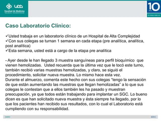 Caso Laboratorio Clínico:
Usted trabaja en un laboratorio clínico de un Hospital de Alta Complejidad
Con sus colegas se turnan 1 semana en cada etapa (pre analítica, analítica,
post analítica)
Esta semana, usted está a cargo de la etapa pre analítica

- Ayer desde le han llegado 3 muestra sanguíneas para perfil bioquímico que
vienen hemolizadas. Usted recuerda que la última vez que le tocó este turno,
también recibió varias muestras hemolizadas, y claro, se siguió el
procedimiento, solicitar nueva muestra. Lo mismo hace esta vez.
Durante el almuerzo, comenta este hecho con sus colegas “tengo la sensación
de que están aumentando las muestras que llegan hemolizadas” a lo que sus
colegas le contestan que a ellos también les ha pasado y muestran
preocupación, ya que todos están trabajando para implantar un SGC. Lo bueno
dicen es que han solicitado nueva muestra y ésta siempre ha llegado, por lo
que los pacientes han recibido sus resultados, con lo cual el Laboratorio está
cumpliendo con su responsabilidad.
 