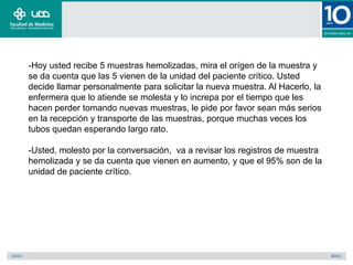 -Hoy usted recibe 5 muestras hemolizadas, mira el orígen de la muestra y
se da cuenta que las 5 vienen de la unidad del paciente crítico. Usted
decide llamar personalmente para solicitar la nueva muestra. Al Hacerlo, la
enfermera que lo atiende se molesta y lo increpa por el tiempo que les
hacen perder tomando nuevas muestras, le pide por favor sean más serios
en la recepción y transporte de las muestras, porque muchas veces los
tubos quedan esperando largo rato.

-Usted, molesto por la conversación, va a revisar los registros de muestra
hemolizada y se da cuenta que vienen en aumento, y que el 95% son de la
unidad de paciente crítico.
 