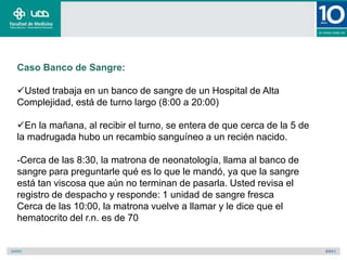 Caso Banco de Sangre:

Usted trabaja en un banco de sangre de un Hospital de Alta
Complejidad, está de turno largo (8:00 a 20:00)

En la mañana, al recibir el turno, se entera de que cerca de la 5 de
la madrugada hubo un recambio sanguíneo a un recién nacido.

-Cerca de las 8:30, la matrona de neonatología, llama al banco de
sangre para preguntarle qué es lo que le mandó, ya que la sangre
está tan viscosa que aún no terminan de pasarla. Usted revisa el
registro de despacho y responde: 1 unidad de sangre fresca
Cerca de las 10:00, la matrona vuelve a llamar y le dice que el
hematocrito del r.n. es de 70
 