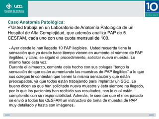 Caso Anatomía Patológica:
Usted trabaja en un Laboratorio de Anatomía Patológica de un
Hospital de Alta Complejidad, que además analiza PAP de 5
CESFAM, cada uno con una cuota mensual de 100.

- Ayer desde le han llegado 10 PAP ilegibles. Usted recuerda tiene la
sensación que ya desde hace tiempo vienen en aumento el número de PAP
ilegibles, y claro, se siguió el procedimiento, solicitar nueva muestra. Lo
mismo hace esta vez.
Durante el almuerzo, comenta este hecho con sus colegas “tengo la
sensación de que están aumentando las muestras de PAP ilegibles” a lo que
sus colegas le contestan que tienen la misma sensación y que están
preocupados, ya que todos están trabajando para implantar un SGC. Lo
bueno dicen es que han solicitado nueva muestra y ésta siempre ha llegado,
por lo que los pacientes han recibido sus resultados, con lo cual están
cumpliendo con su responsabilidad. Además, le cuentan que el mes pasado
se envió a todos los CESFAM un instructivo de toma de muestra de PAP
muy detallado y hasta con imágenes.
 