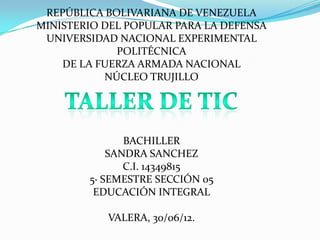 REPÚBLICA BOLIVARIANA DE VENEZUELA
MINISTERIO DEL POPULAR PARA LA DEFENSA
 UNIVERSIDAD NACIONAL EXPERIMENTAL
             POLITÉCNICA
    DE LA FUERZA ARMADA NACIONAL
           NÚCLEO TRUJILLO




               BACHILLER
            SANDRA SANCHEZ
               C.I. 14349815
        5· SEMESTRE SECCIÓN 05
         EDUCACIÓN INTEGRAL

           VALERA, 30/06/12.
 