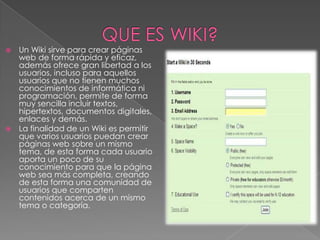  Un Wiki sirve para crear páginas
  web de forma rápida y eficaz,
  además ofrece gran libertad a los
  usuarios, incluso para aquellos
  usuarios que no tienen muchos
  conocimientos de informática ni
  programación, permite de forma
  muy sencilla incluir textos,
  hipertextos, documentos digitales,
  enlaces y demás.
 La finalidad de un Wiki es permitir
  que varios usuarios puedan crear
  páginas web sobre un mismo
  tema, de esta forma cada usuario
  aporta un poco de su
  conocimiento para que la página
  web sea más completa, creando
  de esta forma una comunidad de
  usuarios que comparten
  contenidos acerca de un mismo
  tema o categoría.
 