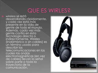   wireless se está
    desarrollando rápidamente,
    y cada vez está más
    presente en la vida de
    gente de todo el mundo.
    Además, cada vez más
    gente confía en ésta
    tecnología directa o
    indirectamente. Wireles
    (inalámbrico o sin cables) es
    un término usado para
    describir las
    telecomunicaciones en las
    cuales las ondas
    electromagnéticas (en vez
    de cables) llevan la señal
    sobre parte o toda la
    trayectoria de la
    comunicación.
 