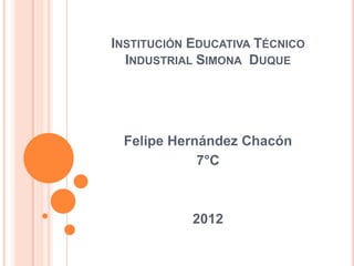 INSTITUCIÓN EDUCATIVA TÉCNICO
  INDUSTRIAL SIMONA DUQUE




 Felipe Hernández Chacón
            7°C



            2012
 