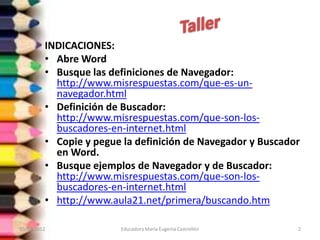 INDICACIONES:
         • Abre Word
         • Busque las definiciones de Navegador:
           http://www.misrespuestas.com/que-es-un-
           navegador.html
         • Definición de Buscador:
           http://www.misrespuestas.com/que-son-los-
           buscadores-en-internet.html
         • Copie y pegue la definición de Navegador y Buscador
           en Word.
         • Busque ejemplos de Navegador y de Buscador:
           http://www.misrespuestas.com/que-son-los-
           buscadores-en-internet.html
         • http://www.aula21.net/primera/buscando.htm

10/02/2012              Educadora María Eugenia Castrellón   2
 