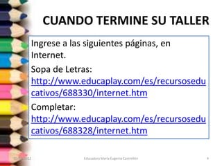 CUANDO TERMINE SU TALLER
         Ingrese a las siguientes páginas, en
         Internet.
         Sopa de Letras:
         http://www.educaplay.com/es/recursosedu
         cativos/688330/internet.htm
         Completar:
         http://www.educaplay.com/es/recursosedu
         cativos/688328/internet.htm

10/02/2012          Educadora María Eugenia Castrellón   4
 