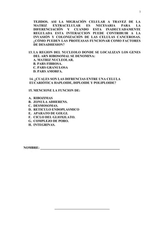 3


       TEJIDOS. ASI LA MIGRACIÓN CELULAR A TRAVEZ DE LA
       MATRIZ    EXTRACELULAR   ES   NECESARIA  PARA   LA
       DIFERENCIACIÓN Y CUANDO ESTA INADECUADAMENTE
       REGULADA ESTA INTERACCION PUEDE CONTRIBUIR A LA
       INVASIÓN Y COLONIZACIÓN DE LAS CELULAS CANCEROSAS.
       ¿CÓMO PUEDEN LAS PROTEASAS FUNCIONAR COMO FACTORES
       DE DESADHESION?

  13. LA REGION DEL NUCLEOLO DONDE SE LOCALIZAN LOS GENES
      DEL ARN RIBOSOMAL SE DENOMINA:
      A. MATRIZ NUCLEOLAR.
      B. PARS FIBROSA.
      C. PARS GRANULOSA
      D. PARS AMORFA.

   14. ¿CUALES SON LAS DIFRENCIAS ENTRE UNA CELULA
   EUCARIÓTICA HAPLOIDE, DIPLOIDE Y POLIPLOIDE?

  15. MENCIONE LA FUNCION DE:

  A.   RIBOZIMAS
  B.   ZONULA ADHERENS.
  C.   DESMOSOMAS.
  D.   RETICULO ENDOPLASMICO
  E.   APARATO DE GOLGI.
  F.   CICLO DEL GLIOXILATO.
  G.   COMPLEJO DE PORO.
  H.   INTEGRINAS.




NOMBRE: ________________________________________________




                  ________________________________________
 