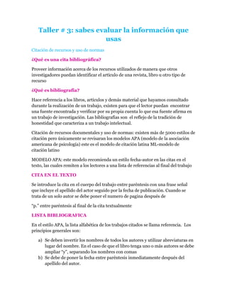 Taller # 3: sabes evaluar la información que
                        usas
Citación de recursos y uso de normas

¿Qué es una cita bibliográfica?

Proveer información acerca de los recursos utilizados de manera que otros
investigadores puedan identificar el artículo de una revista, libro u otro tipo de
recurso

¿Qué es bibliografía?

Hace referencia a los libros, artículos y demás material que hayamos consultado
durante la realización de un trabajo, existen para que el lector puedan encontrar
una fuente encontrada y verificar por su propia cuenta lo que esa fuente afirma en
un trabajo de investigación. Las bibliografías son el reflejo de la tradición de
honestidad que caracteriza a un trabajo intelectual.

Citación de recursos documentales y uso de normas: existen más de 5000 estilos de
citación pero únicamente se revisaran los modelos APA (modelo de la asociación
americana de psicología) este es el modelo de citación latina ML-modelo de
citación latino

MODELO APA: este modelo recomienda un estilo fecha-autor en las citas en el
texto, las cuales remiten a los lectores a una lista de referencias al final del trabajo

CITA EN EL TEXTO

Se introduce la cita en el cuerpo del trabajo entre paréntesis con una frase señal
que incluye el apellido del actor seguido por la fecha de publicación. Cuando se
trata de un solo autor se debe poner el numero de pagina después de

“p.” entre paréntesis al final de la cita textualmente

LISTA BIBLIOGRAFICA

En el estilo APA, la lista alfabética de los trabajos citados se llama referencia. Los
principios generales son:

   a) Se deben invertir los nombres de todos los autores y utilizar abreviaturas en
      lugar del nombre. En el caso de que el libro tenga uno o más autores se debe
      ampliar “y”, separando los nombres con comas
   b) Se debe de poner la fecha entre paréntesis inmediatamente después del
      apellido del autor.
 