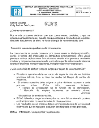 ESCUELA COLOMBIANA DE CARRERAS INDUSTRIALES
                                                                  SISTEMAS OPERATIVOS
                            DECANATURA DE INGENIERÍA
                         Técnico Profesional en sistemas          DOCENTE
                            e Ingeniería de Sistemas              OSCAR W. MENDOZA M.
                   TALLER CONCURRENCIA Y EXCLUSION MUTUA




Ivonne Mayorga                    2011152161
Celly Andrea Bohórquez            2010152116

¿Qué es concurrencia?

Dos o más procesos decimos que son concurrentes, paralelos, o que se
ejecutan concurrentemente, cuando son procesados al mismo tiempo, es decir,
que para ejecutar uno de ellos, no hace falta que se haya ejecutado otro.


Determine las causas posibles de la concurrencia:

La concurrencia se puede presentar por causa como la Multiprogramación,
donde el tiempo del procesador es compartido dinámicamente entre varios
procesos activos. Aplicaciones Estructuradas: debido a los procesos de diseño
modular y programación estructurada y por ultimo por la estructura del sistema
operativo sistemas monoprocesadores, multiprocesadores y distribuidos.

¿Qué elementos de gestión y diseño surgen por causa de la concurrencia?

   • El sistema operativo debe ser capaz de seguir la pista de los distintos
     procesos activos. Esto lo hace por medio del Bloque de control de
     Procesos.
   • El sistema operativo debe asignar y quitar distintos recursos a cada
     proceso         activo.      Entre       estos     recursos        incluyen.
        * Tiempo de procesador: Es la función de la planificación.
         * Memoria: Se emplea esquemas de memoria virtual.
                                        *                                Archivos
      * Dispositivos de entrada y salida.
   • El S.O debe de proteger los datos y los recursos físicos de cada proceso
     contra injerencias no intencionadas de otros procesos.
   • Los resultados de un proceso deben ser independientes de la velocidad
     relativa a la que se realiza la ejecución con respecto a otros procesos.

Defina: Interacción, Competencia y cooperación
 