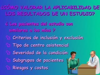 ¿CÓMO VALORAR LA APLICABILIDAD DE
  LOS RESULTADOS DE UN ESTUDIO?

 ¿ Los pacientes del estudio son
   similares a los míos ?
  Criterios de inclusión y exclusión
  Tipo de centro asistencial
  Severidad de la condición
  Subgrupos de pacientes
  Riesgos y costos
 