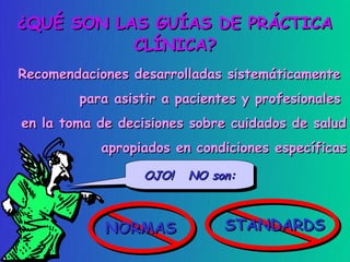 ¿QUÉ SON LAS GUÍAS DE PRÁCTICA
           CLÍNICA?
Recomendaciones desarrolladas sistemáticamente
        para asistir a pacientes y profesionales
en la toma de decisiones sobre cuidados de salud
           apropiados en condiciones específicas

                  OJO! NO son:
                  OJO! NO son:



            NORMAS            STANDARDS
 