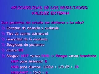 APLICABILIDAD DE LOS RESULTADOS:
               VALIDEZ EXTERNA

¿Los pacientes del estudio son similares a los míos?
 Criterios de inclusión y exclusión
 Tipo de centro asistencial
 Severidad de la condición
 Subgrupos de pacientes
 Costos:!!!!!!
 Riesgos: NNT versus NND → Riesgos versus beneficios
      NNT para síntomas: 8
      NND para diarrea: 1/RRA = 1/0.07 = 15
      NND/NNT = 15/8 = 2
 