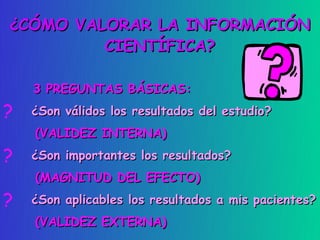¿CÓMO VALORAR LA INFORMACIÓN
         CIENTÍFICA?

    3 PREGUNTAS BÁSICAS:
?   ¿Son válidos los resultados del estudio?
    (VALIDEZ INTERNA)
?   ¿Son importantes los resultados?
    (MAGNITUD DEL EFECTO)
?   ¿Son aplicables los resultados a mis pacientes?
    (VALIDEZ EXTERNA)
 