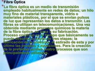 *Fibra Óptica
*La fibra óptica es un medio de transmisión
 empleado habitualmente en redes de datos; un hilo
 muy fino de material transparente, vidrio o
 materiales plásticos, por el que se envían pulsos
 de luz que representan los datos a transmitir. Las
 fibras se utilizan en telecomunicaciones. Una vez
 obtenida mediante procesos químicos la materia
 de la fibra óptica, se pasa a su fabricación.
 Proceso continuo en el tiempo que básicamente se
 puede describir a través de tres etapas; la
 fabricación de la preforma, el estirado de esta y por
 último las pruebas y mediciones. Para la creación
 de la preforma existen cuatro procesos que son
 principalmente utilizados.
 