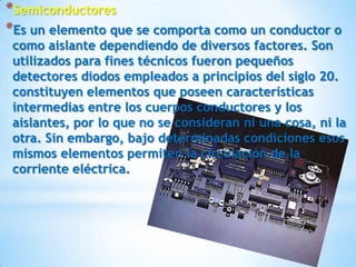*Semiconductores
*Es un elemento que se comporta como un conductor o
 como aislante dependiendo de diversos factores. Son
 utilizados para fines técnicos fueron pequeños
 detectores diodos empleados a principios del siglo 20.
 constituyen elementos que poseen características
 intermedias entre los cuerpos conductores y los
 aislantes, por lo que no se consideran ni una cosa, ni la
 otra. Sin embargo, bajo determinadas condiciones esos
 mismos elementos permiten la circulación de la
 corriente eléctrica.
 