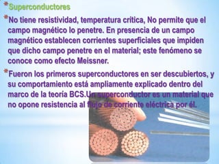 *Superconductores
*No tiene resistividad, temperatura crítica, No permite que el
 campo magnético lo penetre. En presencia de un campo
 magnético establecen corrientes superficiales que impiden
 que dicho campo penetre en el material; este fenómeno se
 conoce como efecto Meissner.
*Fueron los primeros superconductores en ser descubiertos, y
 su comportamiento está ampliamente explicado dentro del
 marco de la teoría BCS.Un superconductor es un material que
 no opone resistencia al flujo de corriente eléctrica por él.
 