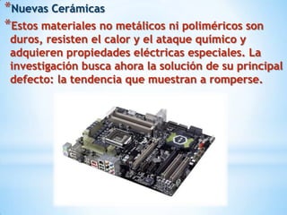 *Nuevas Cerámicas
*Estos materiales no metálicos ni poliméricos son
 duros, resisten el calor y el ataque químico y
 adquieren propiedades eléctricas especiales. La
 investigación busca ahora la solución de su principal
 defecto: la tendencia que muestran a romperse.
 